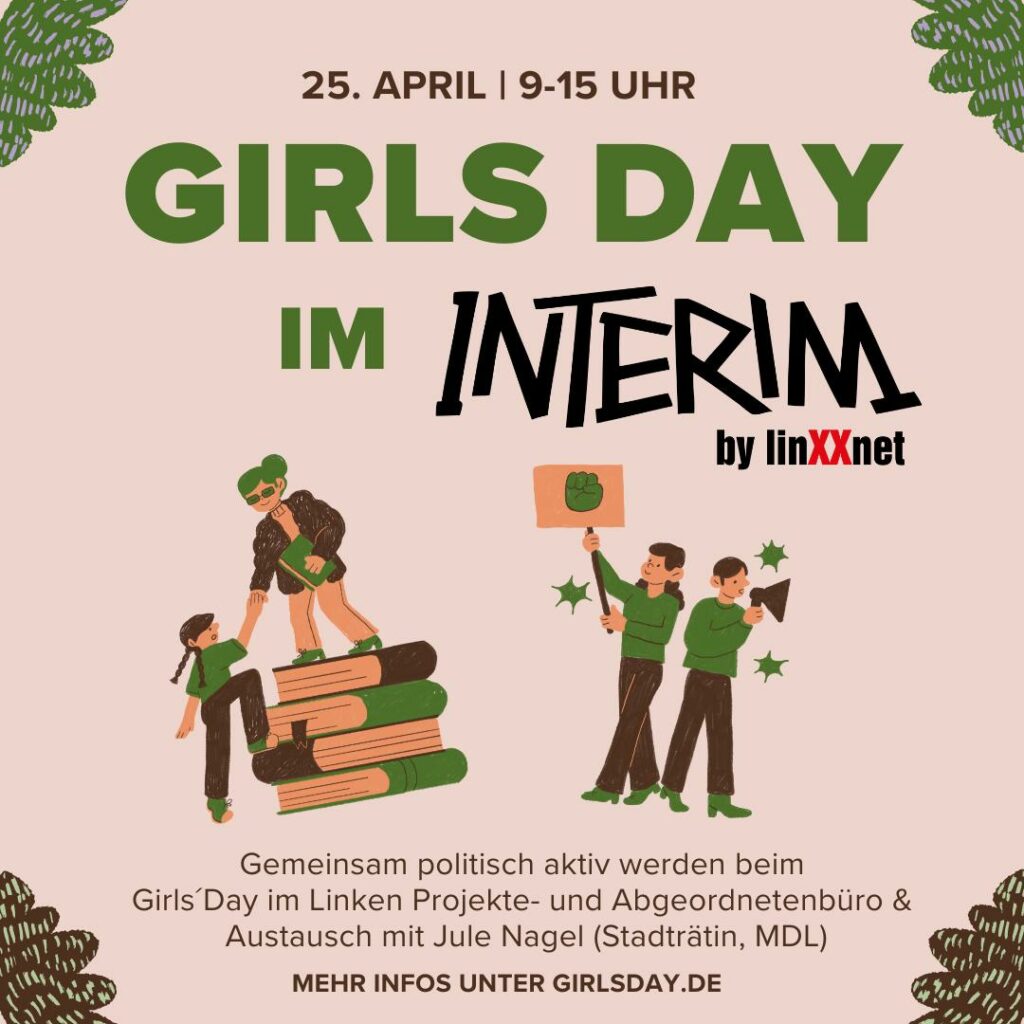 Ein Sharepic zum Girls Day im Interim Leipzig am 25. April von 9-15 Uhr. 4 gezeichnete Figuren klettern auf Büchern oder sind auf einer Kundgebung/Demonstration. Das Ganze in Grün und Brauntönen gehalten. Darunter steht: "Gemeinsam politisch aktiv werden beim Girls Day im Linken Projekte- und Abgeordnetebüro & Austausch mit Jule Nagel (Stadträtin, MdL) - Mehr Infos unter girlsday.de