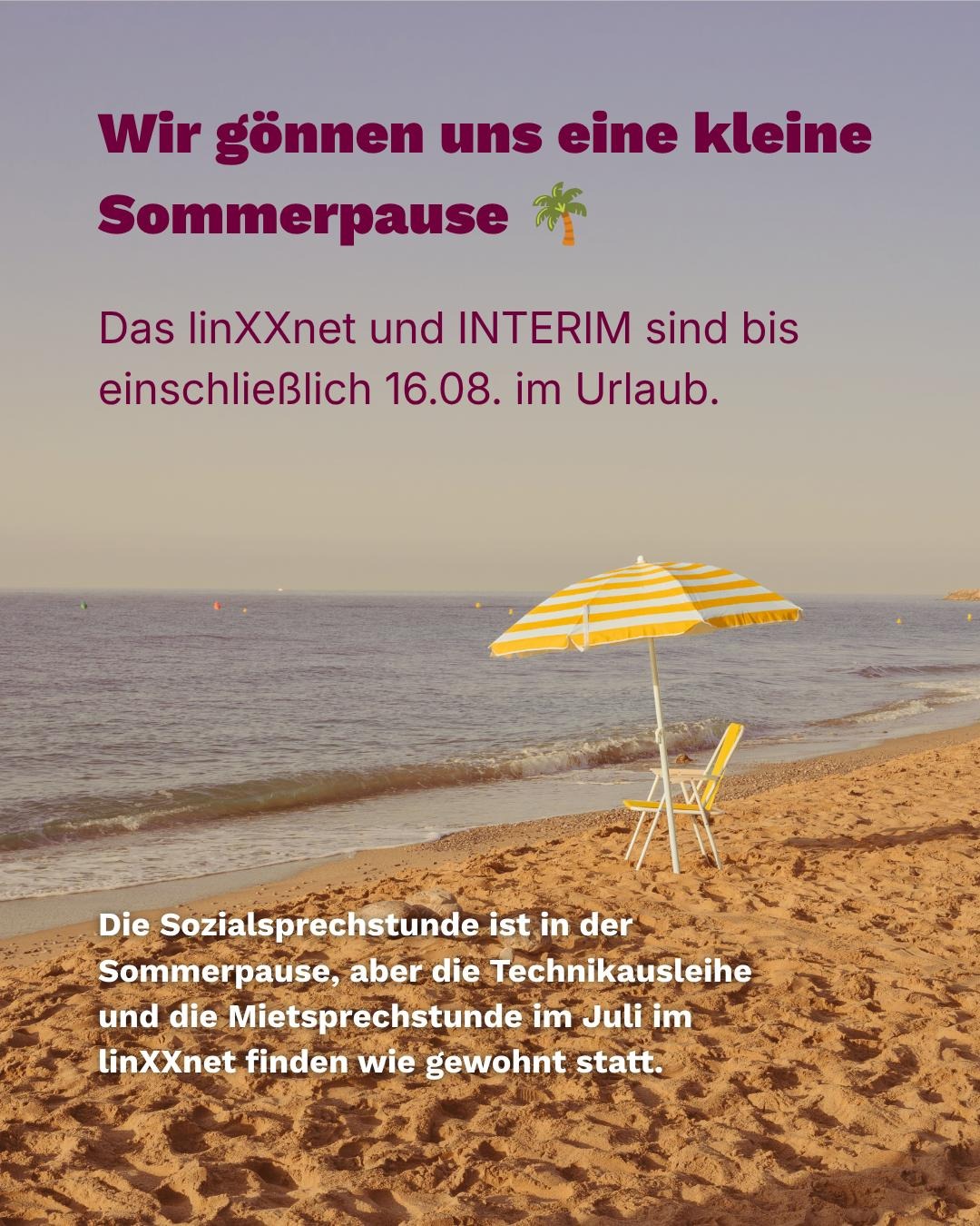 Wir gönnen uns eine kleine Sommerpause.  linXXnet und INTERIM sind bis einschließlich 09.08. im Urlaub. Technikausleihe und die Mietsprechstunde im Juli im linXXnet finden wie gewohnt statt. Ab dem 17.08. sind wir wieder wie gewohnt für euch da. 